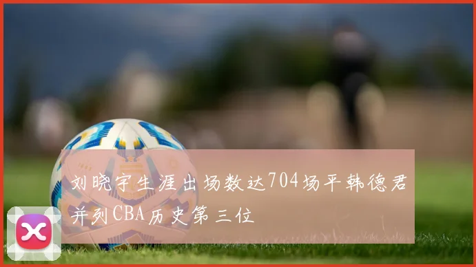 刘晓宇生涯出场数达704场平韩德君并列CBA历史第三位