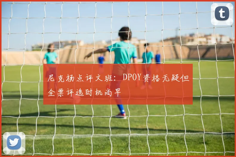尼克杨点评文班：DPOY资格无疑但全票评选时机尚早