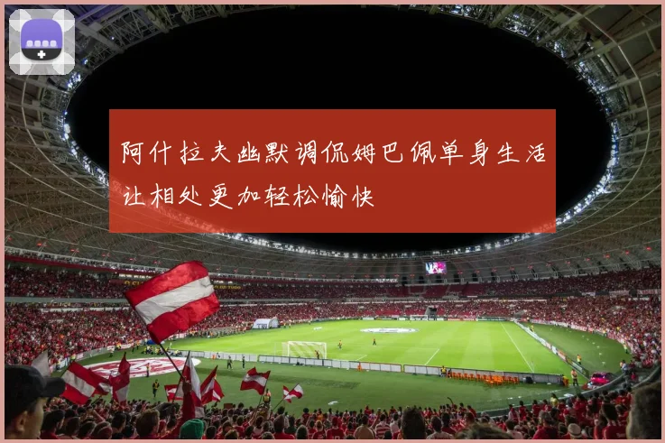 阿什拉夫幽默调侃姆巴佩单身生活让相处更加轻松愉快