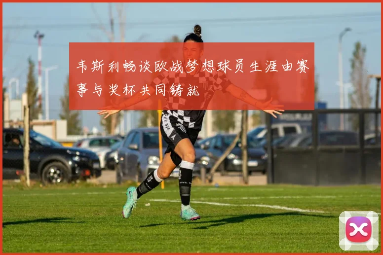 韦斯利畅谈欧战梦想球员生涯由赛事与奖杯共同铸就