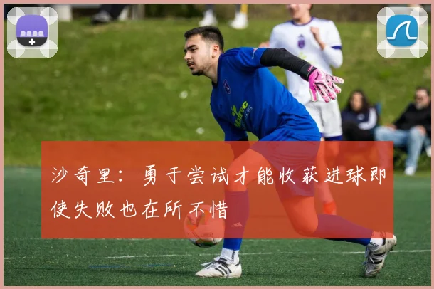 沙奇里：勇于尝试才能收获进球即使失败也在所不惜