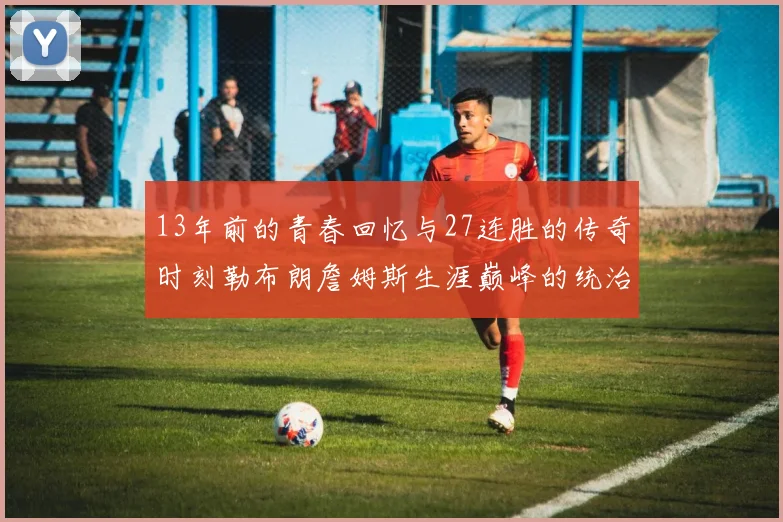 13年前的青春回忆与27连胜的传奇时刻勒布朗詹姆斯生涯巅峰的统治力解析
