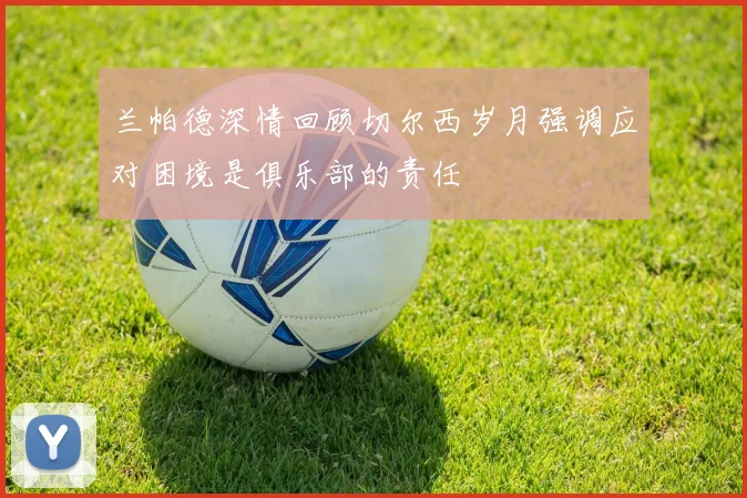 兰帕德深情回顾切尔西岁月强调应对困境是俱乐部的责任