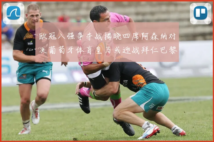 欧冠八强争夺战揭晓四席阿森纳对决葡萄牙体育皇马或迎战拜仁巴黎成功突围晋级