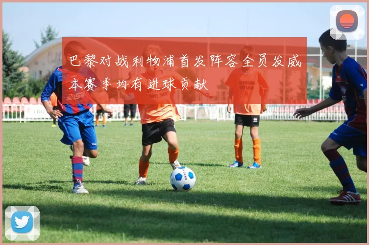 巴黎对战利物浦首发阵容全员发威本赛季均有进球贡献