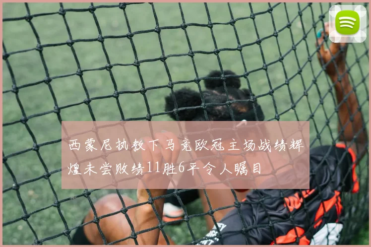西蒙尼执教下马竞欧冠主场战绩辉煌未尝败绩11胜6平令人瞩目