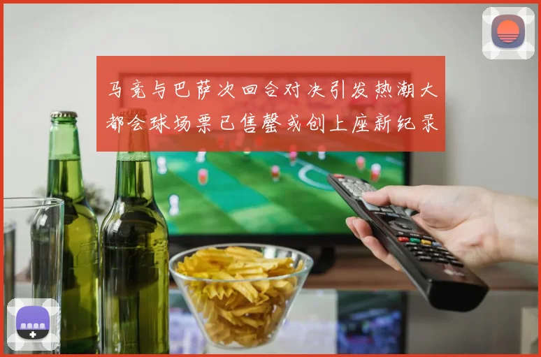 马竞与巴萨次回合对决引发热潮大都会球场票已售罄或创上座新纪录