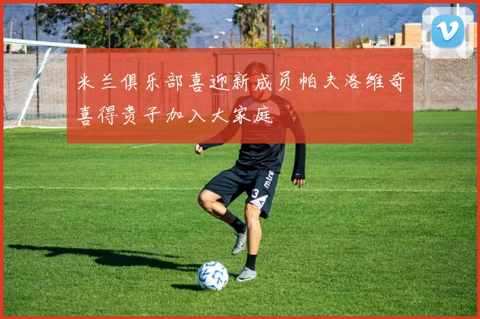米兰俱乐部喜迎新成员帕夫洛维奇喜得贵子加入大家庭