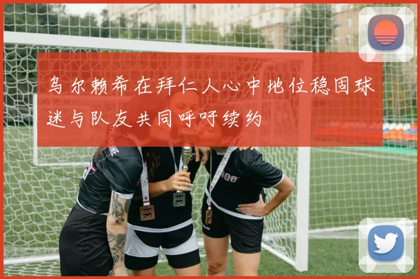 乌尔赖希在拜仁人心中地位稳固球迷与队友共同呼吁续约