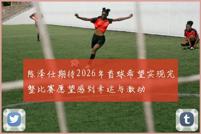 陈泽仕期待2026年首球希望实现完整比赛愿望感到幸运与激动