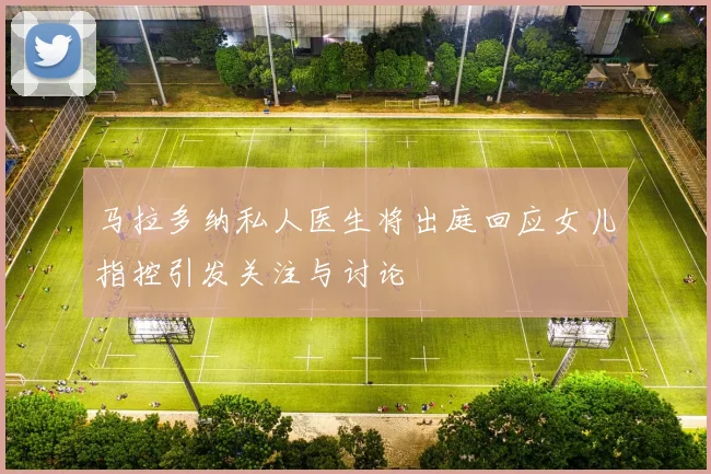 马拉多纳私人医生将出庭回应女儿指控引发关注与讨论
