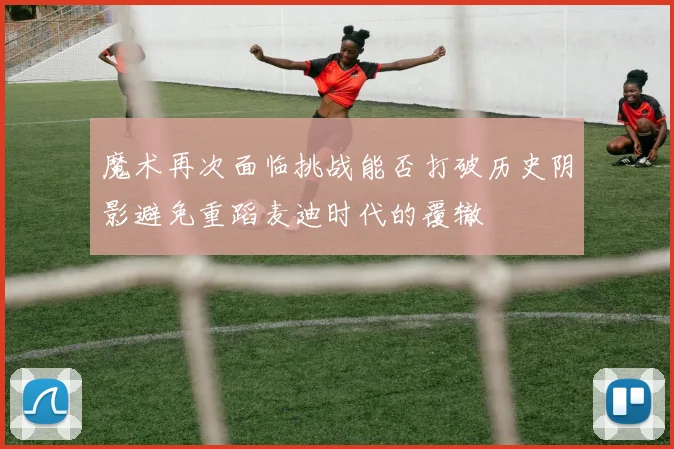 魔术再次面临挑战能否打破历史阴影避免重蹈麦迪时代的覆辙