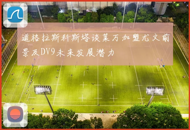 道格拉斯科斯塔谈莱万加盟尤文前景及DV9未来发展潜力