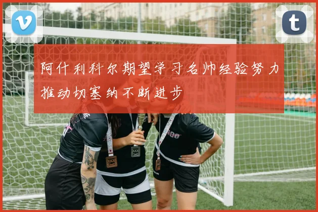 阿什利科尔期望学习名帅经验努力推动切塞纳不断进步
